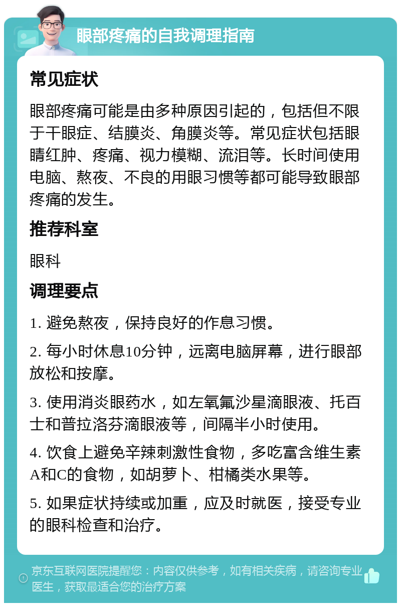 眼部疼痛的自我调理指南 常见症状 眼部疼痛可能是由多种原因引起的，包括但不限于干眼症、结膜炎、角膜炎等。常见症状包括眼睛红肿、疼痛、视力模糊、流泪等。长时间使用电脑、熬夜、不良的用眼习惯等都可能导致眼部疼痛的发生。 推荐科室 眼科 调理要点 1. 避免熬夜，保持良好的作息习惯。 2. 每小时休息10分钟，远离电脑屏幕，进行眼部放松和按摩。 3. 使用消炎眼药水，如左氧氟沙星滴眼液、托百士和普拉洛芬滴眼液等，间隔半小时使用。 4. 饮食上避免辛辣刺激性食物，多吃富含维生素A和C的食物，如胡萝卜、柑橘类水果等。 5. 如果症状持续或加重，应及时就医，接受专业的眼科检查和治疗。