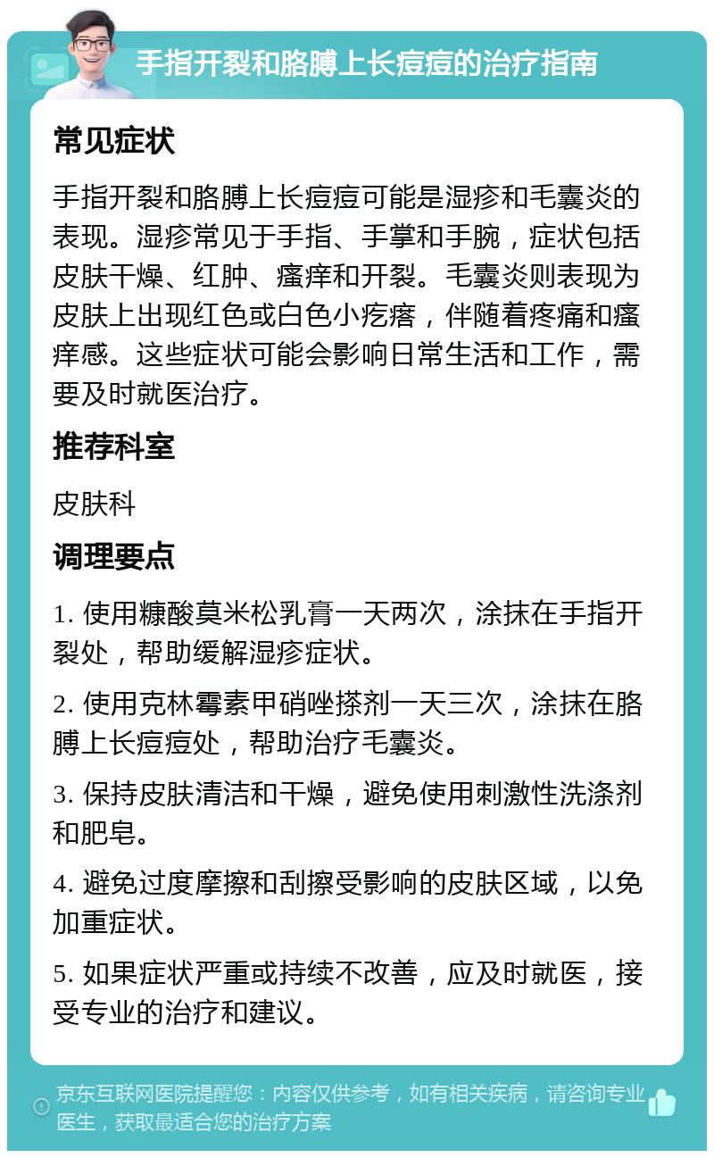 手指开裂和胳膊上长痘痘的治疗指南 常见症状 手指开裂和胳膊上长痘痘可能是湿疹和毛囊炎的表现。湿疹常见于手指、手掌和手腕，症状包括皮肤干燥、红肿、瘙痒和开裂。毛囊炎则表现为皮肤上出现红色或白色小疙瘩，伴随着疼痛和瘙痒感。这些症状可能会影响日常生活和工作，需要及时就医治疗。 推荐科室 皮肤科 调理要点 1. 使用糠酸莫米松乳膏一天两次，涂抹在手指开裂处，帮助缓解湿疹症状。 2. 使用克林霉素甲硝唑搽剂一天三次，涂抹在胳膊上长痘痘处，帮助治疗毛囊炎。 3. 保持皮肤清洁和干燥，避免使用刺激性洗涤剂和肥皂。 4. 避免过度摩擦和刮擦受影响的皮肤区域，以免加重症状。 5. 如果症状严重或持续不改善，应及时就医，接受专业的治疗和建议。