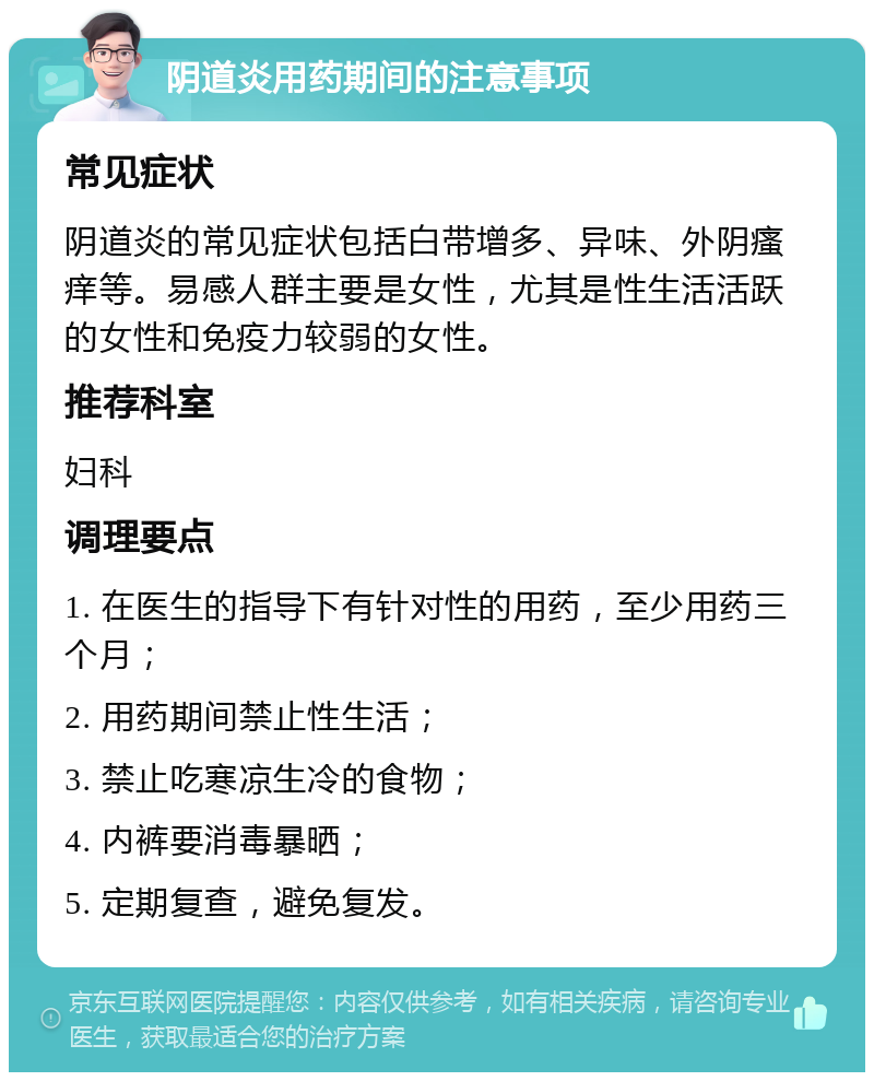 阴道炎用药期间的注意事项 常见症状 阴道炎的常见症状包括白带增多、异味、外阴瘙痒等。易感人群主要是女性，尤其是性生活活跃的女性和免疫力较弱的女性。 推荐科室 妇科 调理要点 1. 在医生的指导下有针对性的用药，至少用药三个月； 2. 用药期间禁止性生活； 3. 禁止吃寒凉生冷的食物； 4. 内裤要消毒暴晒； 5. 定期复查，避免复发。