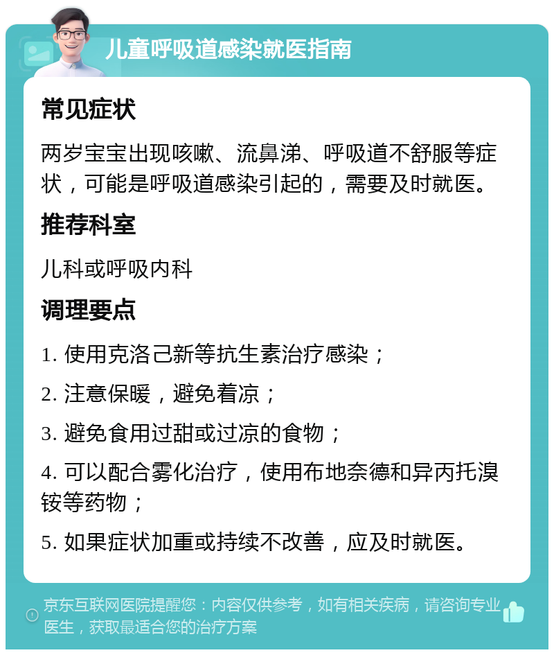 儿童呼吸道感染就医指南 常见症状 两岁宝宝出现咳嗽、流鼻涕、呼吸道不舒服等症状，可能是呼吸道感染引起的，需要及时就医。 推荐科室 儿科或呼吸内科 调理要点 1. 使用克洛己新等抗生素治疗感染； 2. 注意保暖，避免着凉； 3. 避免食用过甜或过凉的食物； 4. 可以配合雾化治疗，使用布地奈德和异丙托溴铵等药物； 5. 如果症状加重或持续不改善，应及时就医。