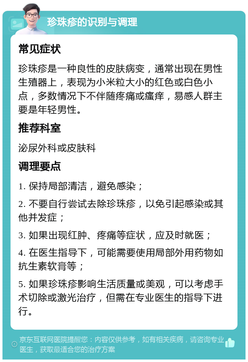 珍珠疹的识别与调理 常见症状 珍珠疹是一种良性的皮肤病变，通常出现在男性生殖器上，表现为小米粒大小的红色或白色小点，多数情况下不伴随疼痛或瘙痒，易感人群主要是年轻男性。 推荐科室 泌尿外科或皮肤科 调理要点 1. 保持局部清洁，避免感染； 2. 不要自行尝试去除珍珠疹，以免引起感染或其他并发症； 3. 如果出现红肿、疼痛等症状，应及时就医； 4. 在医生指导下，可能需要使用局部外用药物如抗生素软膏等； 5. 如果珍珠疹影响生活质量或美观，可以考虑手术切除或激光治疗，但需在专业医生的指导下进行。