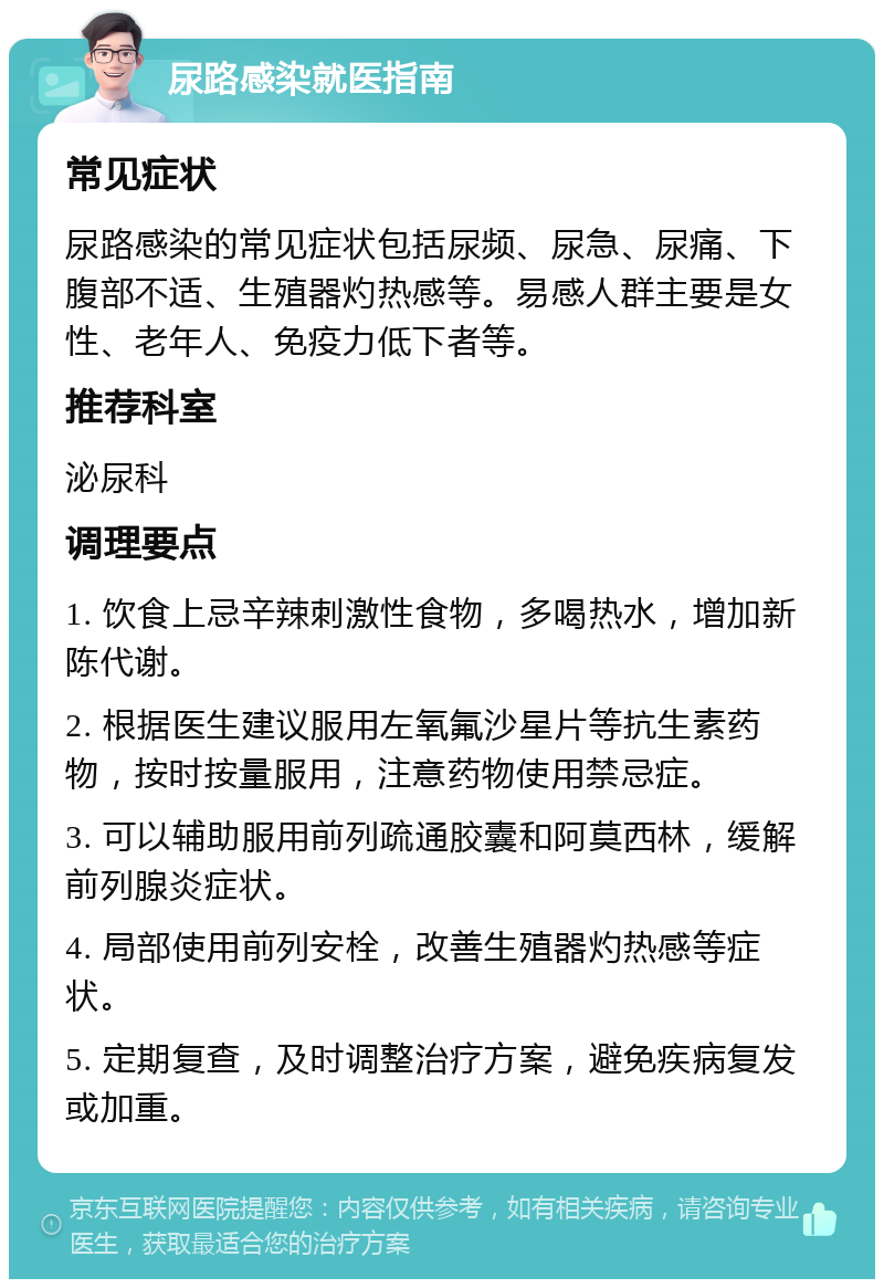 尿路感染就医指南 常见症状 尿路感染的常见症状包括尿频、尿急、尿痛、下腹部不适、生殖器灼热感等。易感人群主要是女性、老年人、免疫力低下者等。 推荐科室 泌尿科 调理要点 1. 饮食上忌辛辣刺激性食物，多喝热水，增加新陈代谢。 2. 根据医生建议服用左氧氟沙星片等抗生素药物，按时按量服用，注意药物使用禁忌症。 3. 可以辅助服用前列疏通胶囊和阿莫西林，缓解前列腺炎症状。 4. 局部使用前列安栓，改善生殖器灼热感等症状。 5. 定期复查，及时调整治疗方案，避免疾病复发或加重。