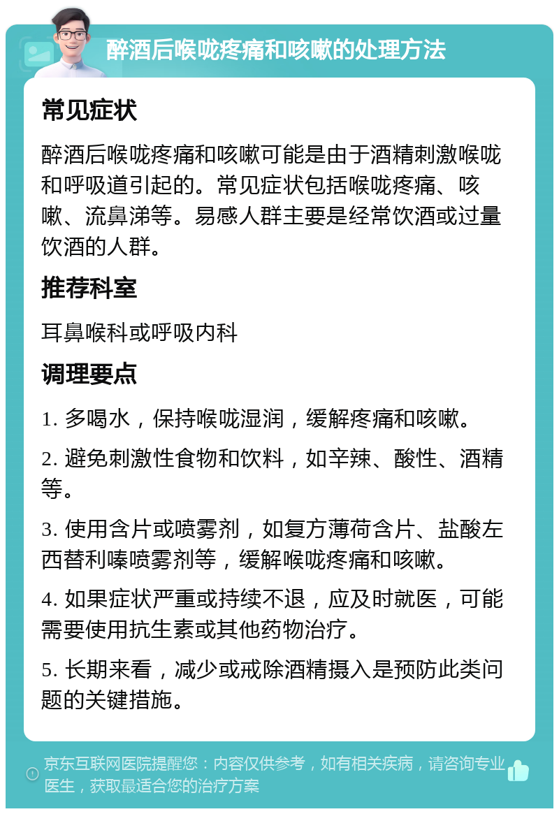 醉酒后喉咙疼痛和咳嗽的处理方法 常见症状 醉酒后喉咙疼痛和咳嗽可能是由于酒精刺激喉咙和呼吸道引起的。常见症状包括喉咙疼痛、咳嗽、流鼻涕等。易感人群主要是经常饮酒或过量饮酒的人群。 推荐科室 耳鼻喉科或呼吸内科 调理要点 1. 多喝水，保持喉咙湿润，缓解疼痛和咳嗽。 2. 避免刺激性食物和饮料，如辛辣、酸性、酒精等。 3. 使用含片或喷雾剂，如复方薄荷含片、盐酸左西替利嗪喷雾剂等，缓解喉咙疼痛和咳嗽。 4. 如果症状严重或持续不退，应及时就医，可能需要使用抗生素或其他药物治疗。 5. 长期来看，减少或戒除酒精摄入是预防此类问题的关键措施。