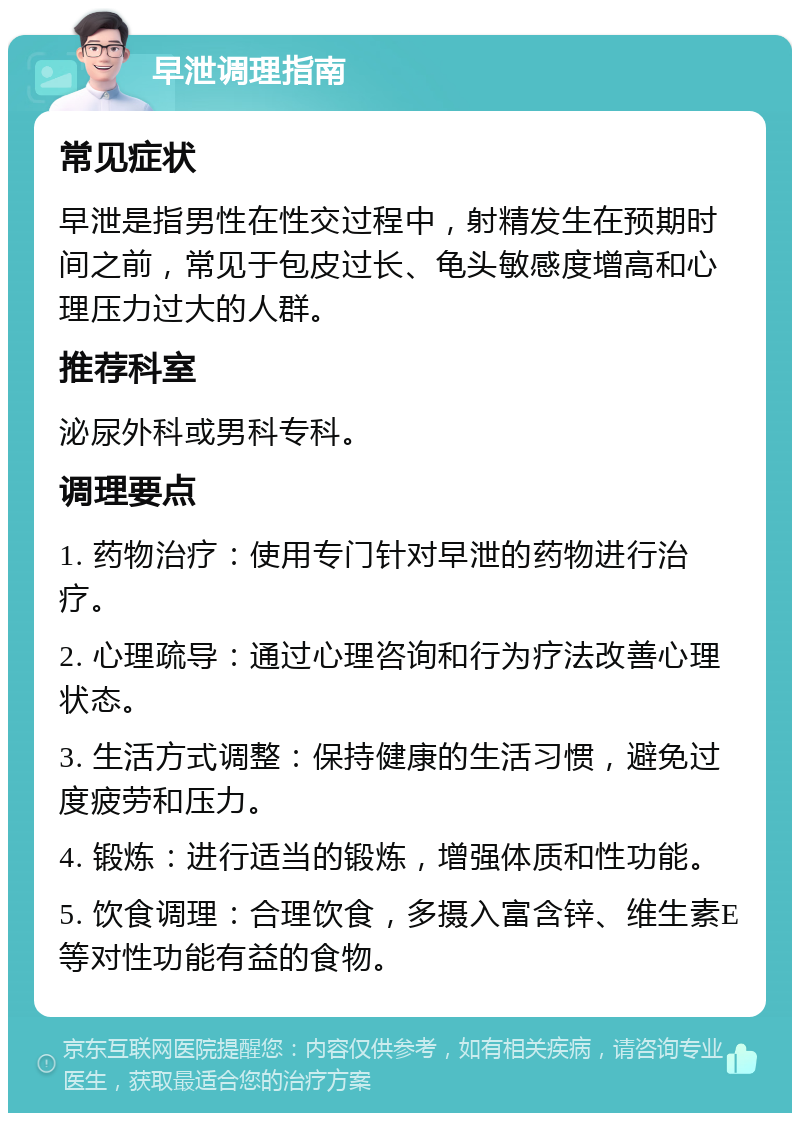 早泄调理指南 常见症状 早泄是指男性在性交过程中，射精发生在预期时间之前，常见于包皮过长、龟头敏感度增高和心理压力过大的人群。 推荐科室 泌尿外科或男科专科。 调理要点 1. 药物治疗：使用专门针对早泄的药物进行治疗。 2. 心理疏导：通过心理咨询和行为疗法改善心理状态。 3. 生活方式调整：保持健康的生活习惯，避免过度疲劳和压力。 4. 锻炼：进行适当的锻炼，增强体质和性功能。 5. 饮食调理：合理饮食，多摄入富含锌、维生素E等对性功能有益的食物。