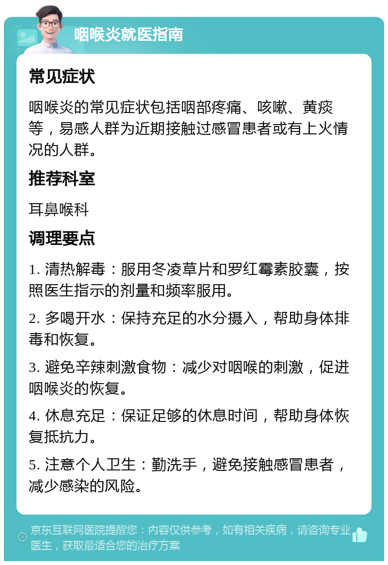 咽喉炎就医指南 常见症状 咽喉炎的常见症状包括咽部疼痛、咳嗽、黄痰等，易感人群为近期接触过感冒患者或有上火情况的人群。 推荐科室 耳鼻喉科 调理要点 1. 清热解毒：服用冬凌草片和罗红霉素胶囊，按照医生指示的剂量和频率服用。 2. 多喝开水：保持充足的水分摄入，帮助身体排毒和恢复。 3. 避免辛辣刺激食物：减少对咽喉的刺激，促进咽喉炎的恢复。 4. 休息充足：保证足够的休息时间，帮助身体恢复抵抗力。 5. 注意个人卫生：勤洗手，避免接触感冒患者，减少感染的风险。