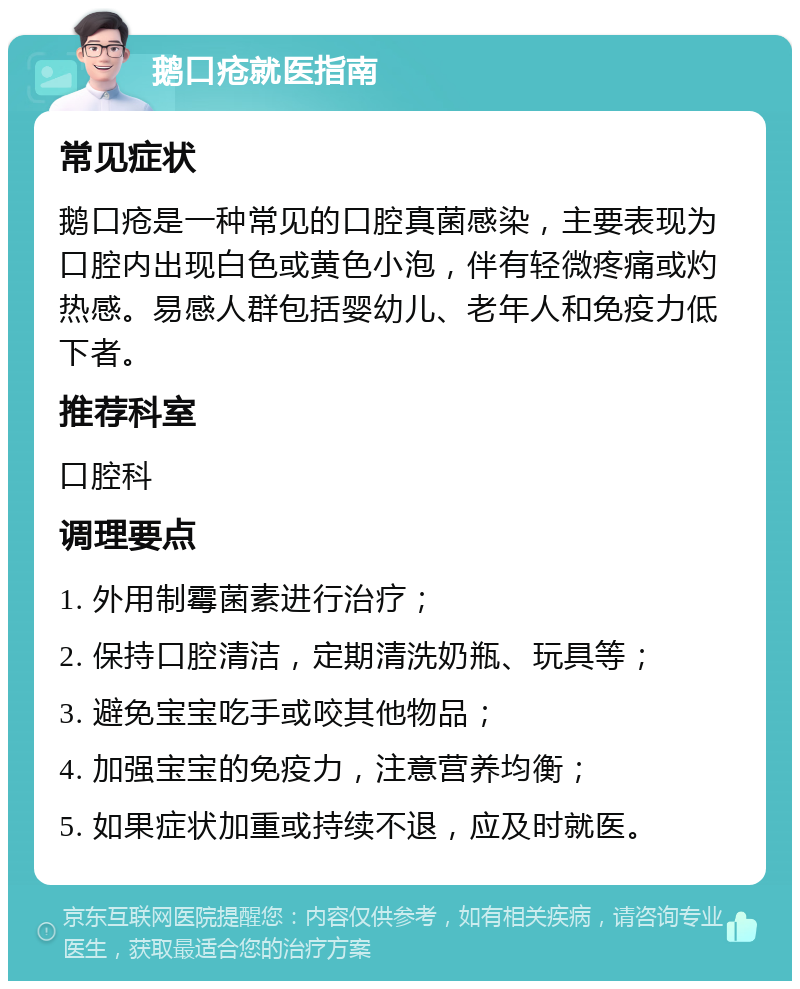 鹅口疮就医指南 常见症状 鹅口疮是一种常见的口腔真菌感染，主要表现为口腔内出现白色或黄色小泡，伴有轻微疼痛或灼热感。易感人群包括婴幼儿、老年人和免疫力低下者。 推荐科室 口腔科 调理要点 1. 外用制霉菌素进行治疗； 2. 保持口腔清洁，定期清洗奶瓶、玩具等； 3. 避免宝宝吃手或咬其他物品； 4. 加强宝宝的免疫力，注意营养均衡； 5. 如果症状加重或持续不退，应及时就医。