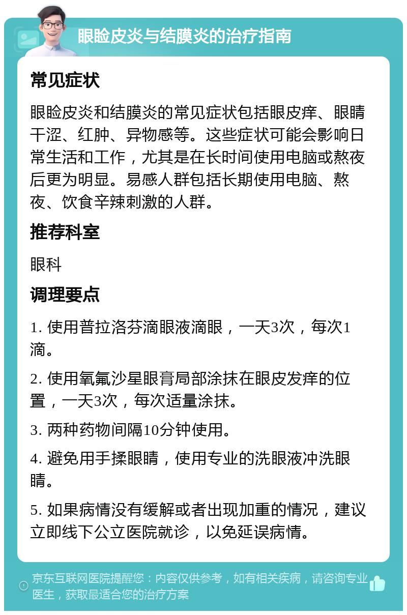 眼睑皮炎与结膜炎的治疗指南 常见症状 眼睑皮炎和结膜炎的常见症状包括眼皮痒、眼睛干涩、红肿、异物感等。这些症状可能会影响日常生活和工作，尤其是在长时间使用电脑或熬夜后更为明显。易感人群包括长期使用电脑、熬夜、饮食辛辣刺激的人群。 推荐科室 眼科 调理要点 1. 使用普拉洛芬滴眼液滴眼，一天3次，每次1滴。 2. 使用氧氟沙星眼膏局部涂抹在眼皮发痒的位置，一天3次，每次适量涂抹。 3. 两种药物间隔10分钟使用。 4. 避免用手揉眼睛，使用专业的洗眼液冲洗眼睛。 5. 如果病情没有缓解或者出现加重的情况，建议立即线下公立医院就诊，以免延误病情。