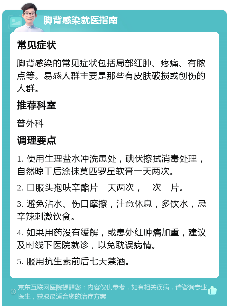 脚背感染就医指南 常见症状 脚背感染的常见症状包括局部红肿、疼痛、有脓点等。易感人群主要是那些有皮肤破损或创伤的人群。 推荐科室 普外科 调理要点 1. 使用生理盐水冲洗患处，碘伏擦拭消毒处理，自然晾干后涂抹莫匹罗星软膏一天两次。 2. 口服头孢呋辛酯片一天两次，一次一片。 3. 避免沾水、伤口摩擦，注意休息，多饮水，忌辛辣刺激饮食。 4. 如果用药没有缓解，或患处红肿痛加重，建议及时线下医院就诊，以免耽误病情。 5. 服用抗生素前后七天禁酒。