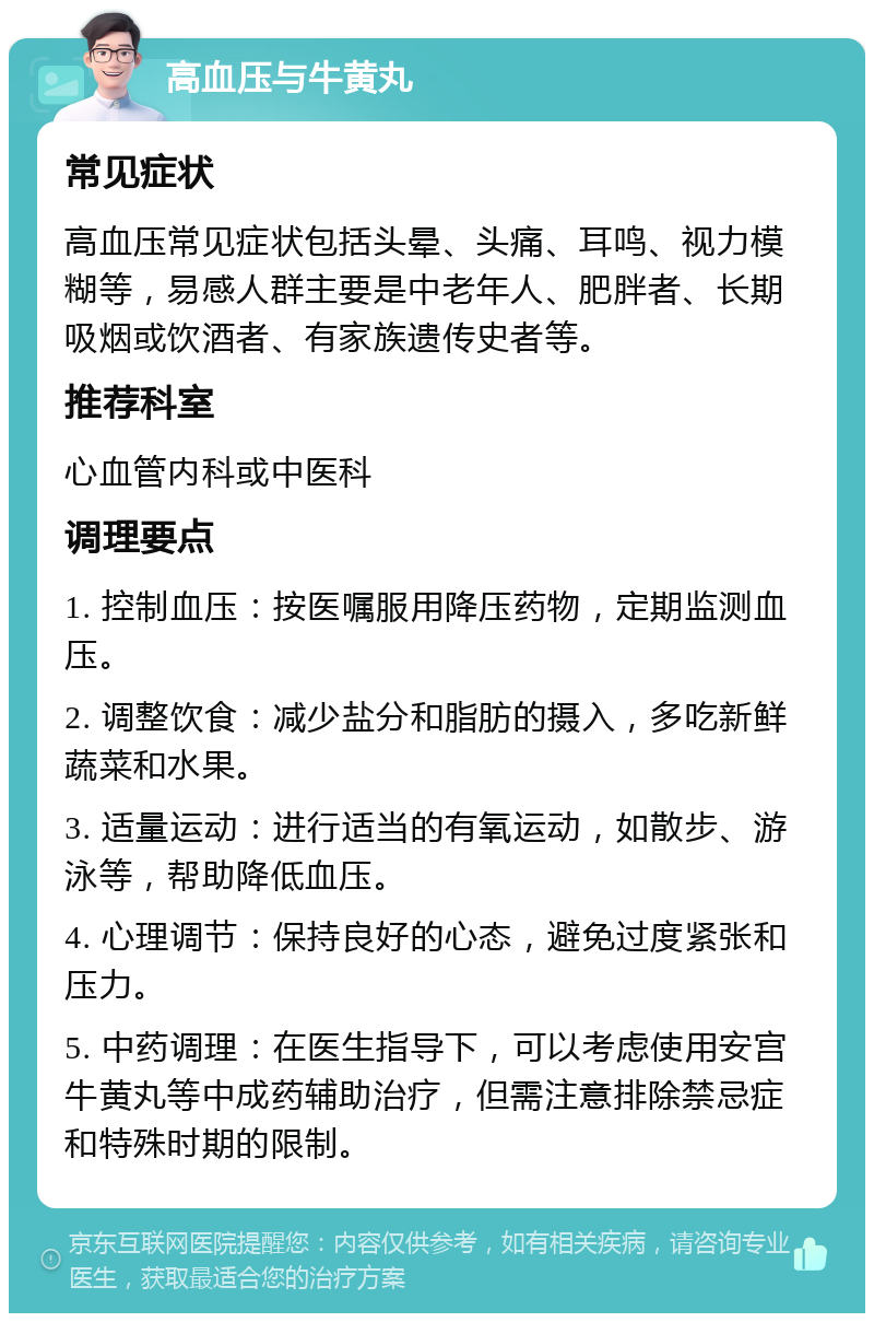 高血压与牛黄丸 常见症状 高血压常见症状包括头晕、头痛、耳鸣、视力模糊等，易感人群主要是中老年人、肥胖者、长期吸烟或饮酒者、有家族遗传史者等。 推荐科室 心血管内科或中医科 调理要点 1. 控制血压：按医嘱服用降压药物，定期监测血压。 2. 调整饮食：减少盐分和脂肪的摄入，多吃新鲜蔬菜和水果。 3. 适量运动：进行适当的有氧运动，如散步、游泳等，帮助降低血压。 4. 心理调节：保持良好的心态，避免过度紧张和压力。 5. 中药调理：在医生指导下，可以考虑使用安宫牛黄丸等中成药辅助治疗，但需注意排除禁忌症和特殊时期的限制。