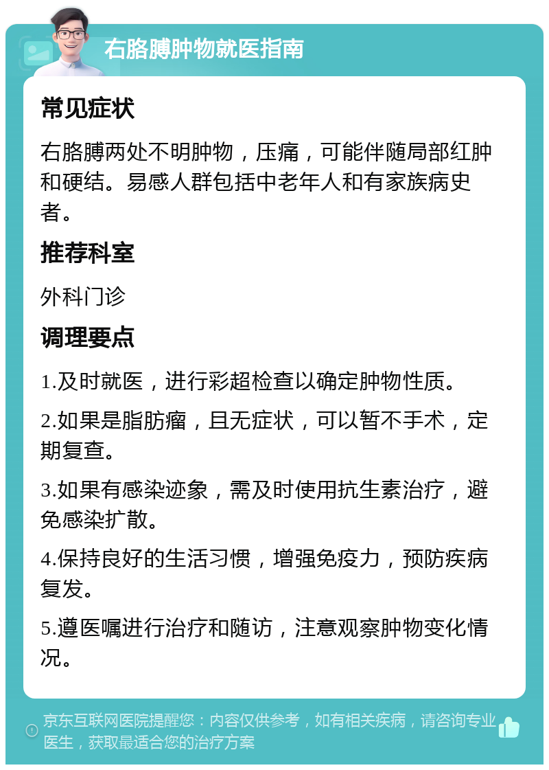 右胳膊肿物就医指南 常见症状 右胳膊两处不明肿物，压痛，可能伴随局部红肿和硬结。易感人群包括中老年人和有家族病史者。 推荐科室 外科门诊 调理要点 1.及时就医，进行彩超检查以确定肿物性质。 2.如果是脂肪瘤，且无症状，可以暂不手术，定期复查。 3.如果有感染迹象，需及时使用抗生素治疗，避免感染扩散。 4.保持良好的生活习惯，增强免疫力，预防疾病复发。 5.遵医嘱进行治疗和随访，注意观察肿物变化情况。