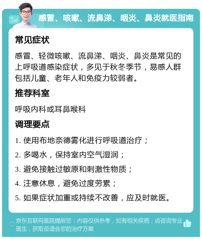 感冒、咳嗽、流鼻涕、咽炎、鼻炎就医指南 常见症状 感冒、轻微咳嗽、流鼻涕、咽炎、鼻炎是常见的上呼吸道感染症状，多见于秋冬季节，易感人群包括儿童、老年人和免疫力较弱者。 推荐科室 呼吸内科或耳鼻喉科 调理要点 1. 使用布地奈德雾化进行呼吸道治疗； 2. 多喝水，保持室内空气湿润； 3. 避免接触过敏原和刺激性物质； 4. 注意休息，避免过度劳累； 5. 如果症状加重或持续不改善，应及时就医。