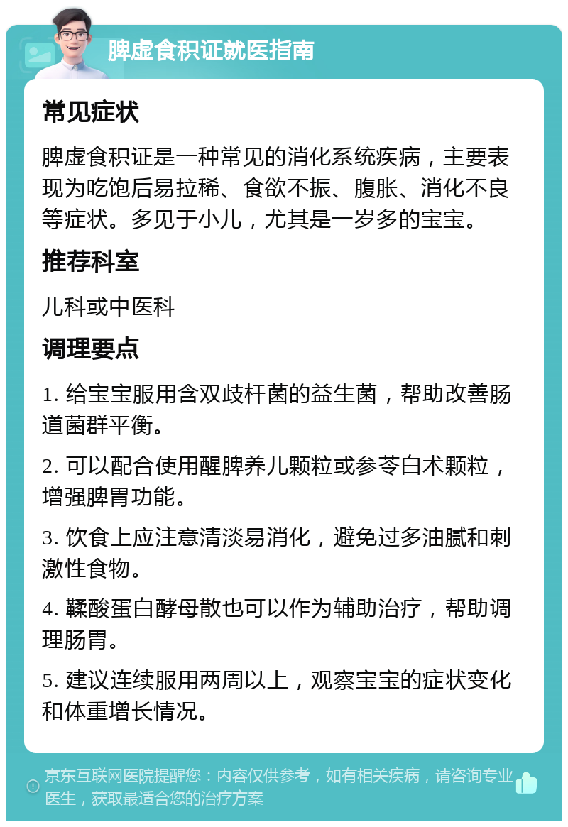 脾虚食积证就医指南 常见症状 脾虚食积证是一种常见的消化系统疾病，主要表现为吃饱后易拉稀、食欲不振、腹胀、消化不良等症状。多见于小儿，尤其是一岁多的宝宝。 推荐科室 儿科或中医科 调理要点 1. 给宝宝服用含双歧杆菌的益生菌，帮助改善肠道菌群平衡。 2. 可以配合使用醒脾养儿颗粒或参苓白术颗粒，增强脾胃功能。 3. 饮食上应注意清淡易消化，避免过多油腻和刺激性食物。 4. 鞣酸蛋白酵母散也可以作为辅助治疗，帮助调理肠胃。 5. 建议连续服用两周以上，观察宝宝的症状变化和体重增长情况。