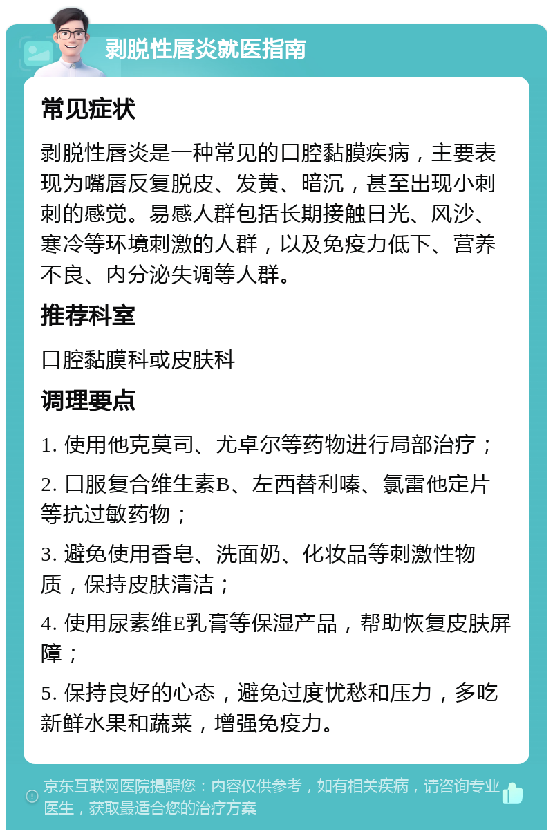 剥脱性唇炎就医指南 常见症状 剥脱性唇炎是一种常见的口腔黏膜疾病，主要表现为嘴唇反复脱皮、发黄、暗沉，甚至出现小刺刺的感觉。易感人群包括长期接触日光、风沙、寒冷等环境刺激的人群，以及免疫力低下、营养不良、内分泌失调等人群。 推荐科室 口腔黏膜科或皮肤科 调理要点 1. 使用他克莫司、尤卓尔等药物进行局部治疗； 2. 口服复合维生素B、左西替利嗪、氯雷他定片等抗过敏药物； 3. 避免使用香皂、洗面奶、化妆品等刺激性物质，保持皮肤清洁； 4. 使用尿素维E乳膏等保湿产品，帮助恢复皮肤屏障； 5. 保持良好的心态，避免过度忧愁和压力，多吃新鲜水果和蔬菜，增强免疫力。