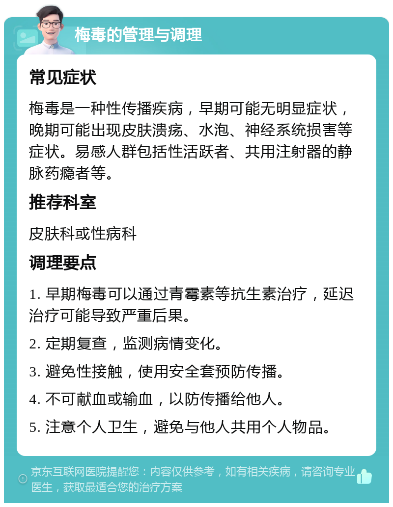 梅毒的管理与调理 常见症状 梅毒是一种性传播疾病，早期可能无明显症状，晚期可能出现皮肤溃疡、水泡、神经系统损害等症状。易感人群包括性活跃者、共用注射器的静脉药瘾者等。 推荐科室 皮肤科或性病科 调理要点 1. 早期梅毒可以通过青霉素等抗生素治疗，延迟治疗可能导致严重后果。 2. 定期复查，监测病情变化。 3. 避免性接触，使用安全套预防传播。 4. 不可献血或输血，以防传播给他人。 5. 注意个人卫生，避免与他人共用个人物品。