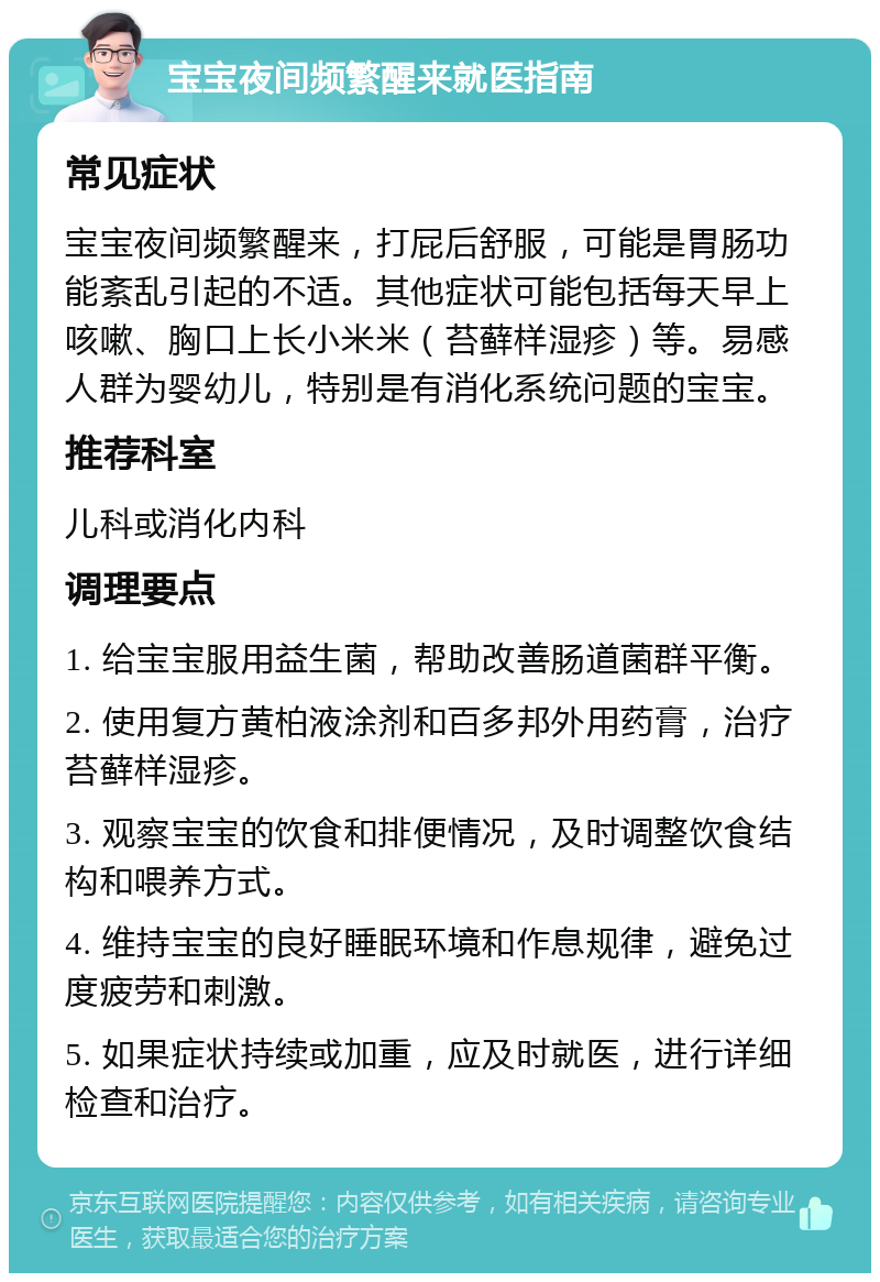 宝宝夜间频繁醒来就医指南 常见症状 宝宝夜间频繁醒来，打屁后舒服，可能是胃肠功能紊乱引起的不适。其他症状可能包括每天早上咳嗽、胸口上长小米米（苔藓样湿疹）等。易感人群为婴幼儿，特别是有消化系统问题的宝宝。 推荐科室 儿科或消化内科 调理要点 1. 给宝宝服用益生菌，帮助改善肠道菌群平衡。 2. 使用复方黄柏液涂剂和百多邦外用药膏，治疗苔藓样湿疹。 3. 观察宝宝的饮食和排便情况，及时调整饮食结构和喂养方式。 4. 维持宝宝的良好睡眠环境和作息规律，避免过度疲劳和刺激。 5. 如果症状持续或加重，应及时就医，进行详细检查和治疗。