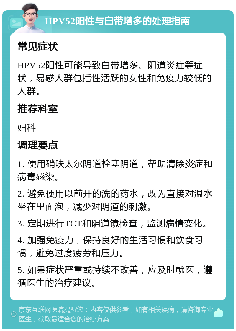 HPV52阳性与白带增多的处理指南 常见症状 HPV52阳性可能导致白带增多、阴道炎症等症状，易感人群包括性活跃的女性和免疫力较低的人群。 推荐科室 妇科 调理要点 1. 使用硝呋太尔阴道栓塞阴道，帮助清除炎症和病毒感染。 2. 避免使用以前开的洗的药水，改为直接对温水坐在里面泡，减少对阴道的刺激。 3. 定期进行TCT和阴道镜检查，监测病情变化。 4. 加强免疫力，保持良好的生活习惯和饮食习惯，避免过度疲劳和压力。 5. 如果症状严重或持续不改善，应及时就医，遵循医生的治疗建议。