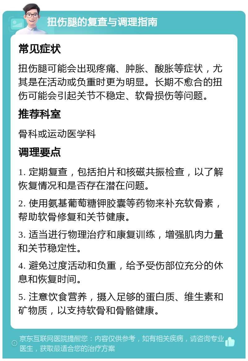 扭伤腿的复查与调理指南 常见症状 扭伤腿可能会出现疼痛、肿胀、酸胀等症状，尤其是在活动或负重时更为明显。长期不愈合的扭伤可能会引起关节不稳定、软骨损伤等问题。 推荐科室 骨科或运动医学科 调理要点 1. 定期复查，包括拍片和核磁共振检查，以了解恢复情况和是否存在潜在问题。 2. 使用氨基葡萄糖钾胶囊等药物来补充软骨素，帮助软骨修复和关节健康。 3. 适当进行物理治疗和康复训练，增强肌肉力量和关节稳定性。 4. 避免过度活动和负重，给予受伤部位充分的休息和恢复时间。 5. 注意饮食营养，摄入足够的蛋白质、维生素和矿物质，以支持软骨和骨骼健康。