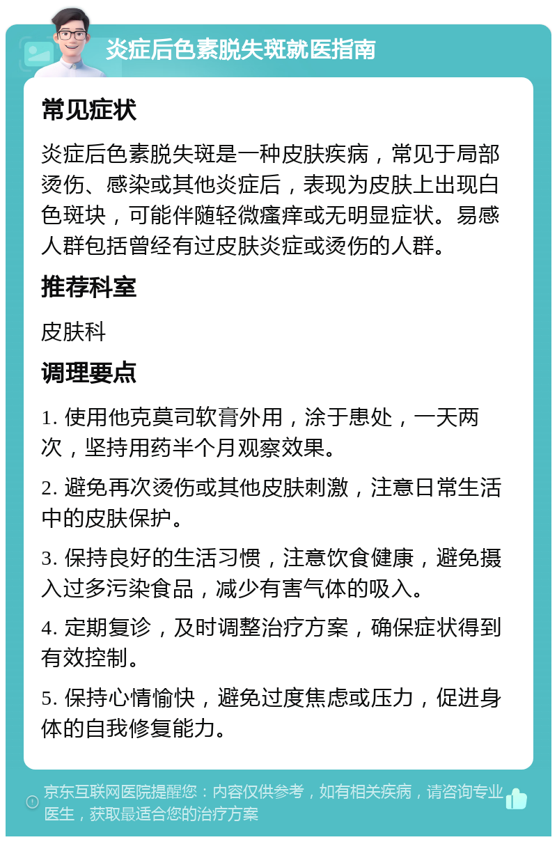 炎症后色素脱失斑就医指南 常见症状 炎症后色素脱失斑是一种皮肤疾病，常见于局部烫伤、感染或其他炎症后，表现为皮肤上出现白色斑块，可能伴随轻微瘙痒或无明显症状。易感人群包括曾经有过皮肤炎症或烫伤的人群。 推荐科室 皮肤科 调理要点 1. 使用他克莫司软膏外用，涂于患处，一天两次，坚持用药半个月观察效果。 2. 避免再次烫伤或其他皮肤刺激，注意日常生活中的皮肤保护。 3. 保持良好的生活习惯，注意饮食健康，避免摄入过多污染食品，减少有害气体的吸入。 4. 定期复诊，及时调整治疗方案，确保症状得到有效控制。 5. 保持心情愉快，避免过度焦虑或压力，促进身体的自我修复能力。