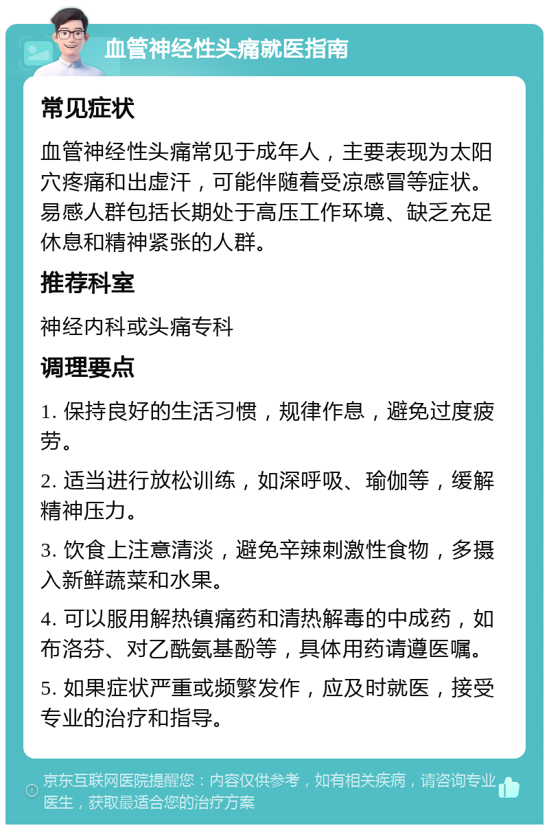 血管神经性头痛就医指南 常见症状 血管神经性头痛常见于成年人，主要表现为太阳穴疼痛和出虚汗，可能伴随着受凉感冒等症状。易感人群包括长期处于高压工作环境、缺乏充足休息和精神紧张的人群。 推荐科室 神经内科或头痛专科 调理要点 1. 保持良好的生活习惯，规律作息，避免过度疲劳。 2. 适当进行放松训练，如深呼吸、瑜伽等，缓解精神压力。 3. 饮食上注意清淡，避免辛辣刺激性食物，多摄入新鲜蔬菜和水果。 4. 可以服用解热镇痛药和清热解毒的中成药，如布洛芬、对乙酰氨基酚等，具体用药请遵医嘱。 5. 如果症状严重或频繁发作，应及时就医，接受专业的治疗和指导。