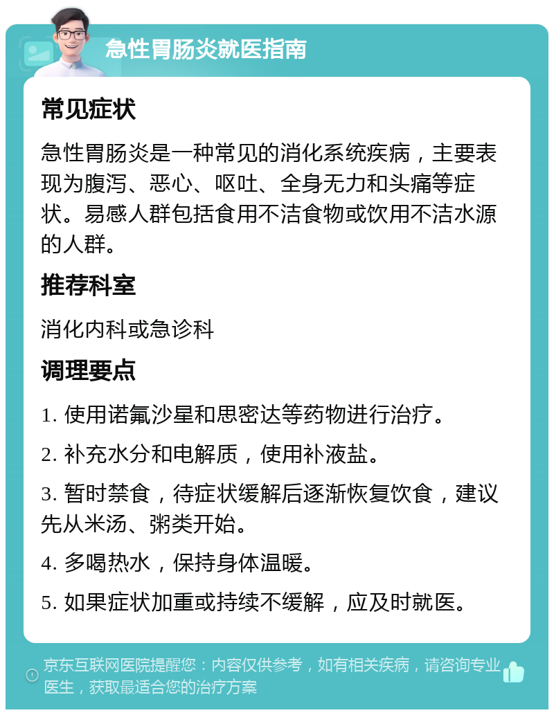 急性胃肠炎就医指南 常见症状 急性胃肠炎是一种常见的消化系统疾病，主要表现为腹泻、恶心、呕吐、全身无力和头痛等症状。易感人群包括食用不洁食物或饮用不洁水源的人群。 推荐科室 消化内科或急诊科 调理要点 1. 使用诺氟沙星和思密达等药物进行治疗。 2. 补充水分和电解质，使用补液盐。 3. 暂时禁食，待症状缓解后逐渐恢复饮食，建议先从米汤、粥类开始。 4. 多喝热水，保持身体温暖。 5. 如果症状加重或持续不缓解，应及时就医。