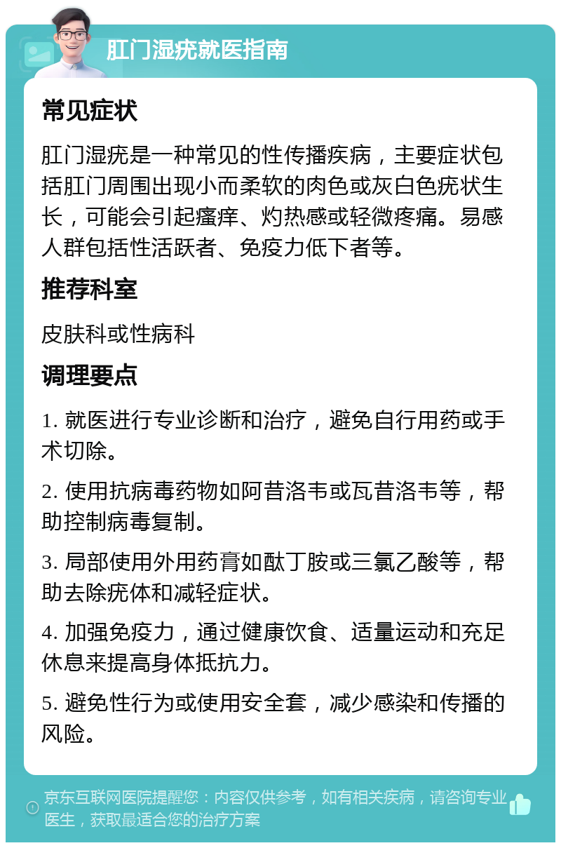 肛门湿疣就医指南 常见症状 肛门湿疣是一种常见的性传播疾病，主要症状包括肛门周围出现小而柔软的肉色或灰白色疣状生长，可能会引起瘙痒、灼热感或轻微疼痛。易感人群包括性活跃者、免疫力低下者等。 推荐科室 皮肤科或性病科 调理要点 1. 就医进行专业诊断和治疗，避免自行用药或手术切除。 2. 使用抗病毒药物如阿昔洛韦或瓦昔洛韦等，帮助控制病毒复制。 3. 局部使用外用药膏如酞丁胺或三氯乙酸等，帮助去除疣体和减轻症状。 4. 加强免疫力，通过健康饮食、适量运动和充足休息来提高身体抵抗力。 5. 避免性行为或使用安全套，减少感染和传播的风险。