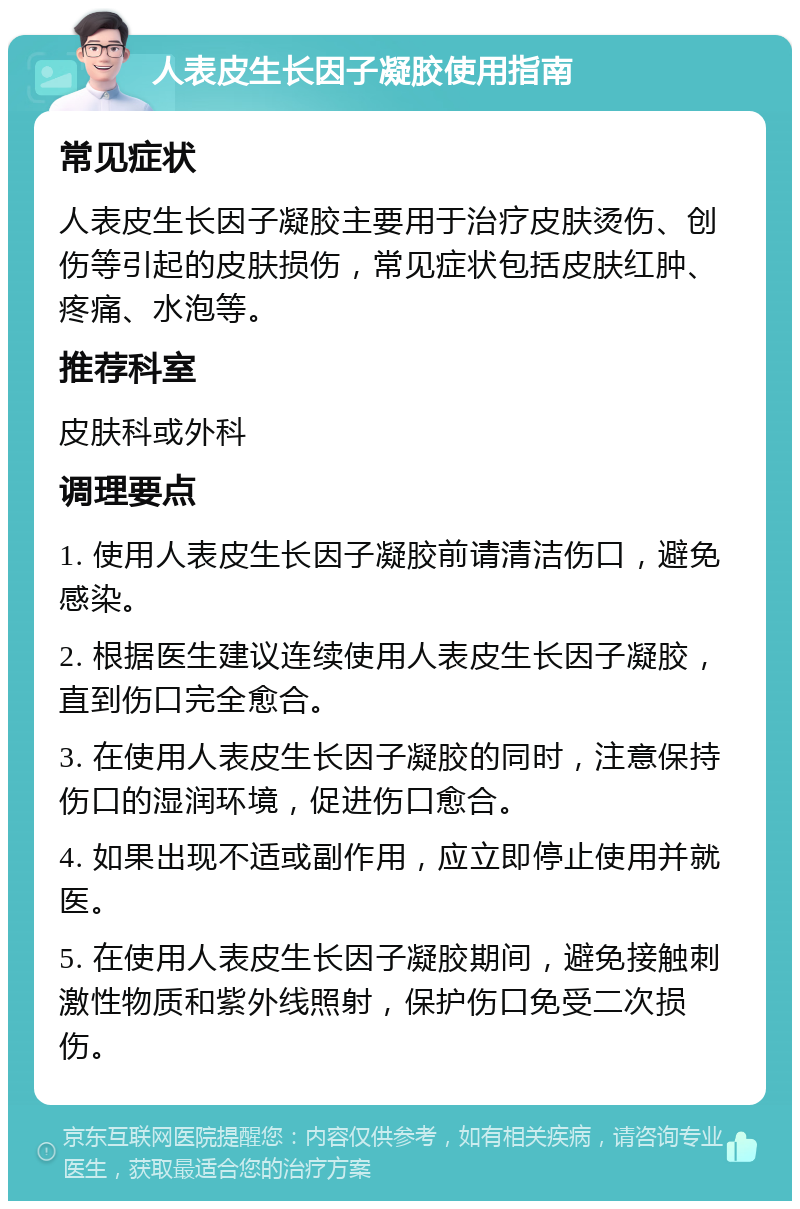 人表皮生长因子凝胶使用指南 常见症状 人表皮生长因子凝胶主要用于治疗皮肤烫伤、创伤等引起的皮肤损伤，常见症状包括皮肤红肿、疼痛、水泡等。 推荐科室 皮肤科或外科 调理要点 1. 使用人表皮生长因子凝胶前请清洁伤口，避免感染。 2. 根据医生建议连续使用人表皮生长因子凝胶，直到伤口完全愈合。 3. 在使用人表皮生长因子凝胶的同时，注意保持伤口的湿润环境，促进伤口愈合。 4. 如果出现不适或副作用，应立即停止使用并就医。 5. 在使用人表皮生长因子凝胶期间，避免接触刺激性物质和紫外线照射，保护伤口免受二次损伤。