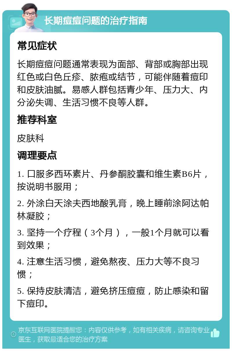 长期痘痘问题的治疗指南 常见症状 长期痘痘问题通常表现为面部、背部或胸部出现红色或白色丘疹、脓疱或结节，可能伴随着痘印和皮肤油腻。易感人群包括青少年、压力大、内分泌失调、生活习惯不良等人群。 推荐科室 皮肤科 调理要点 1. 口服多西环素片、丹参酮胶囊和维生素B6片，按说明书服用； 2. 外涂白天涂夫西地酸乳膏，晚上睡前涂阿达帕林凝胶； 3. 坚持一个疗程（3个月），一般1个月就可以看到效果； 4. 注意生活习惯，避免熬夜、压力大等不良习惯； 5. 保持皮肤清洁，避免挤压痘痘，防止感染和留下痘印。