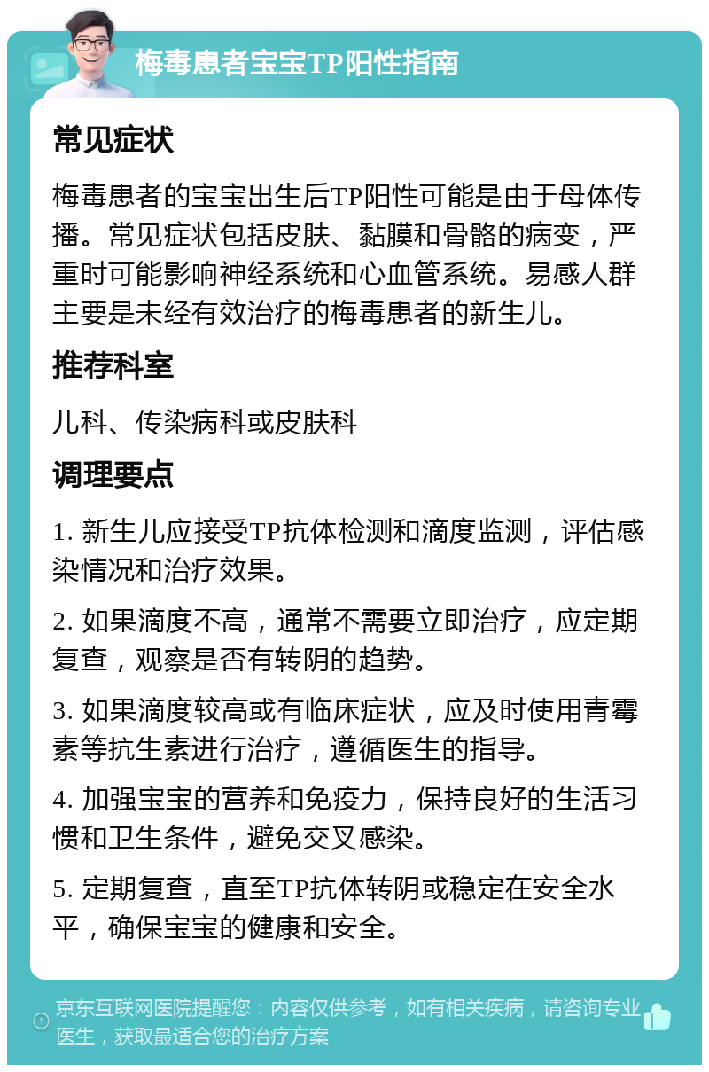 梅毒患者宝宝TP阳性指南 常见症状 梅毒患者的宝宝出生后TP阳性可能是由于母体传播。常见症状包括皮肤、黏膜和骨骼的病变，严重时可能影响神经系统和心血管系统。易感人群主要是未经有效治疗的梅毒患者的新生儿。 推荐科室 儿科、传染病科或皮肤科 调理要点 1. 新生儿应接受TP抗体检测和滴度监测，评估感染情况和治疗效果。 2. 如果滴度不高，通常不需要立即治疗，应定期复查，观察是否有转阴的趋势。 3. 如果滴度较高或有临床症状，应及时使用青霉素等抗生素进行治疗，遵循医生的指导。 4. 加强宝宝的营养和免疫力，保持良好的生活习惯和卫生条件，避免交叉感染。 5. 定期复查，直至TP抗体转阴或稳定在安全水平，确保宝宝的健康和安全。