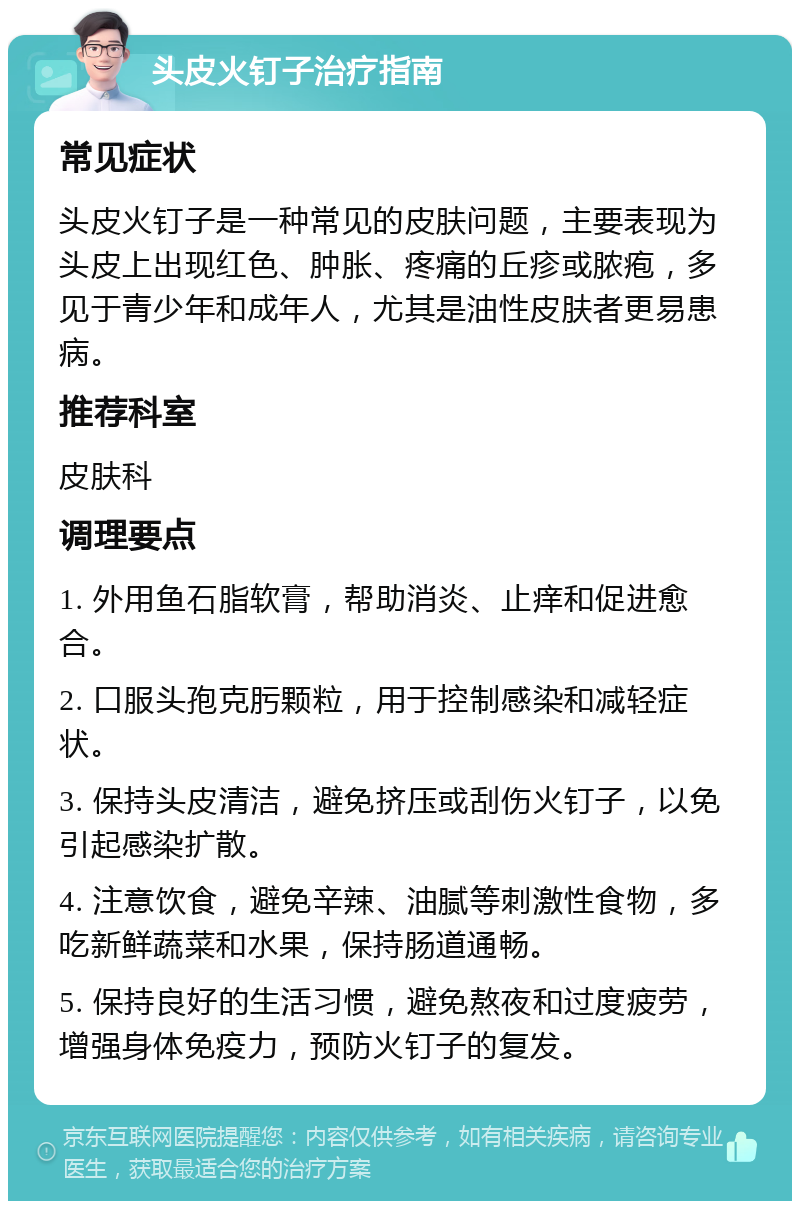 头皮火钉子治疗指南 常见症状 头皮火钉子是一种常见的皮肤问题，主要表现为头皮上出现红色、肿胀、疼痛的丘疹或脓疱，多见于青少年和成年人，尤其是油性皮肤者更易患病。 推荐科室 皮肤科 调理要点 1. 外用鱼石脂软膏，帮助消炎、止痒和促进愈合。 2. 口服头孢克肟颗粒，用于控制感染和减轻症状。 3. 保持头皮清洁，避免挤压或刮伤火钉子，以免引起感染扩散。 4. 注意饮食，避免辛辣、油腻等刺激性食物，多吃新鲜蔬菜和水果，保持肠道通畅。 5. 保持良好的生活习惯，避免熬夜和过度疲劳，增强身体免疫力，预防火钉子的复发。