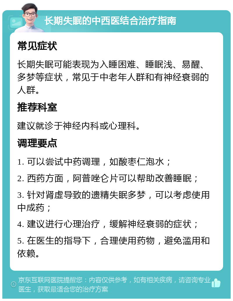 长期失眠的中西医结合治疗指南 常见症状 长期失眠可能表现为入睡困难、睡眠浅、易醒、多梦等症状，常见于中老年人群和有神经衰弱的人群。 推荐科室 建议就诊于神经内科或心理科。 调理要点 1. 可以尝试中药调理，如酸枣仁泡水； 2. 西药方面，阿普唑仑片可以帮助改善睡眠； 3. 针对肾虚导致的遗精失眠多梦，可以考虑使用中成药； 4. 建议进行心理治疗，缓解神经衰弱的症状； 5. 在医生的指导下，合理使用药物，避免滥用和依赖。