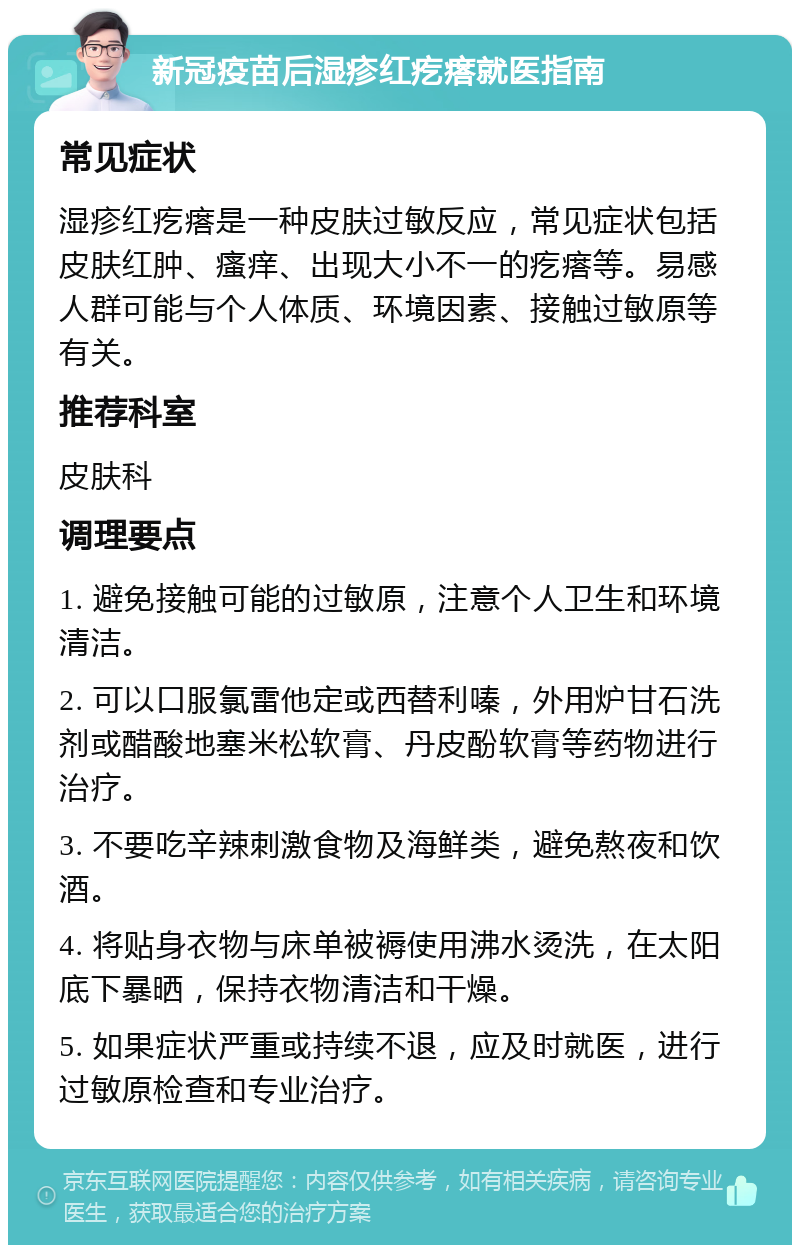 新冠疫苗后湿疹红疙瘩就医指南 常见症状 湿疹红疙瘩是一种皮肤过敏反应，常见症状包括皮肤红肿、瘙痒、出现大小不一的疙瘩等。易感人群可能与个人体质、环境因素、接触过敏原等有关。 推荐科室 皮肤科 调理要点 1. 避免接触可能的过敏原，注意个人卫生和环境清洁。 2. 可以口服氯雷他定或西替利嗪，外用炉甘石洗剂或醋酸地塞米松软膏、丹皮酚软膏等药物进行治疗。 3. 不要吃辛辣刺激食物及海鲜类，避免熬夜和饮酒。 4. 将贴身衣物与床单被褥使用沸水烫洗，在太阳底下暴晒，保持衣物清洁和干燥。 5. 如果症状严重或持续不退，应及时就医，进行过敏原检查和专业治疗。