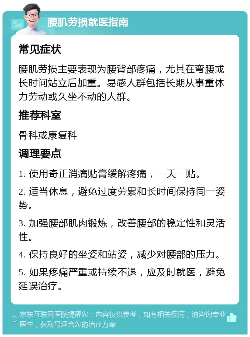 腰肌劳损就医指南 常见症状 腰肌劳损主要表现为腰背部疼痛，尤其在弯腰或长时间站立后加重。易感人群包括长期从事重体力劳动或久坐不动的人群。 推荐科室 骨科或康复科 调理要点 1. 使用奇正消痛贴膏缓解疼痛，一天一贴。 2. 适当休息，避免过度劳累和长时间保持同一姿势。 3. 加强腰部肌肉锻炼，改善腰部的稳定性和灵活性。 4. 保持良好的坐姿和站姿，减少对腰部的压力。 5. 如果疼痛严重或持续不退，应及时就医，避免延误治疗。