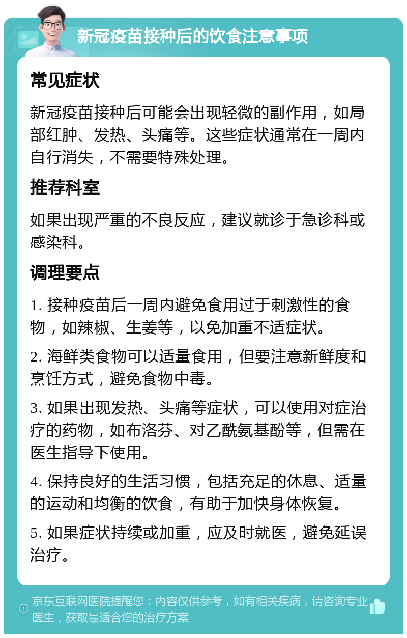 新冠疫苗接种后的饮食注意事项 常见症状 新冠疫苗接种后可能会出现轻微的副作用，如局部红肿、发热、头痛等。这些症状通常在一周内自行消失，不需要特殊处理。 推荐科室 如果出现严重的不良反应，建议就诊于急诊科或感染科。 调理要点 1. 接种疫苗后一周内避免食用过于刺激性的食物，如辣椒、生姜等，以免加重不适症状。 2. 海鲜类食物可以适量食用，但要注意新鲜度和烹饪方式，避免食物中毒。 3. 如果出现发热、头痛等症状，可以使用对症治疗的药物，如布洛芬、对乙酰氨基酚等，但需在医生指导下使用。 4. 保持良好的生活习惯，包括充足的休息、适量的运动和均衡的饮食，有助于加快身体恢复。 5. 如果症状持续或加重，应及时就医，避免延误治疗。