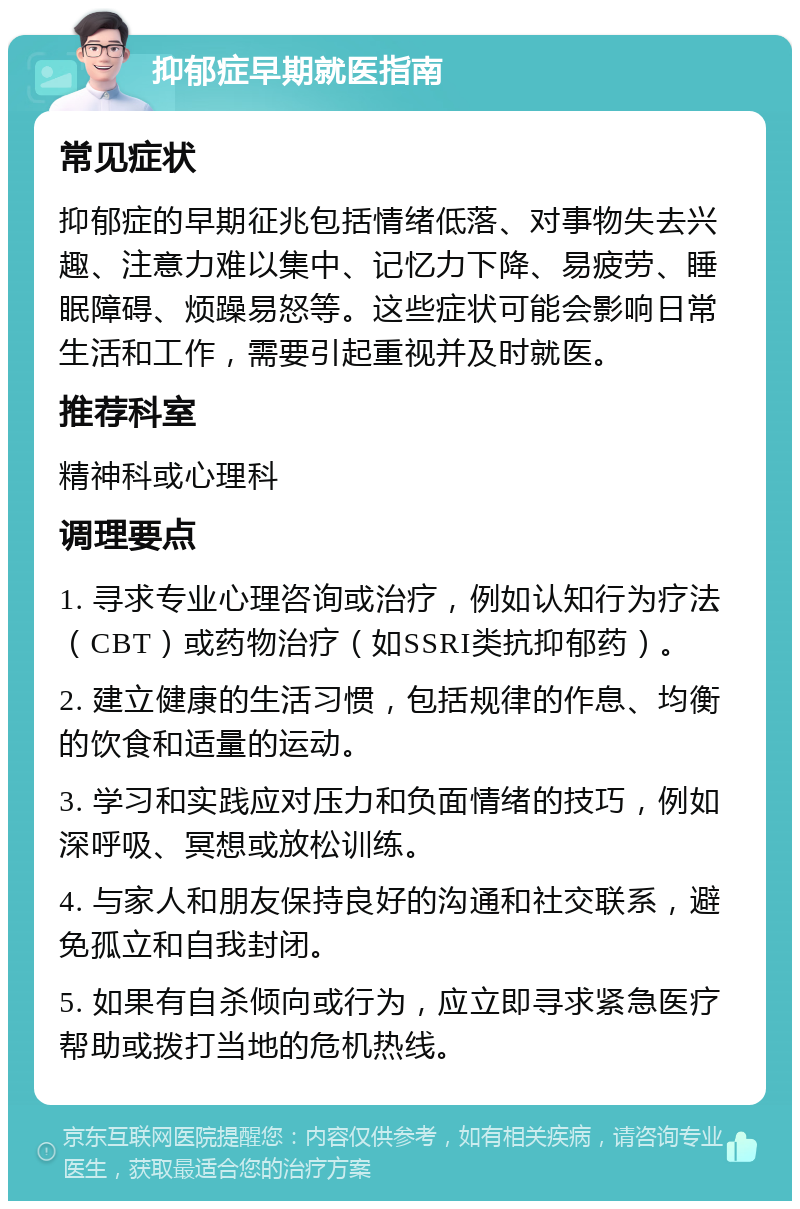 抑郁症早期就医指南 常见症状 抑郁症的早期征兆包括情绪低落、对事物失去兴趣、注意力难以集中、记忆力下降、易疲劳、睡眠障碍、烦躁易怒等。这些症状可能会影响日常生活和工作，需要引起重视并及时就医。 推荐科室 精神科或心理科 调理要点 1. 寻求专业心理咨询或治疗，例如认知行为疗法（CBT）或药物治疗（如SSRI类抗抑郁药）。 2. 建立健康的生活习惯，包括规律的作息、均衡的饮食和适量的运动。 3. 学习和实践应对压力和负面情绪的技巧，例如深呼吸、冥想或放松训练。 4. 与家人和朋友保持良好的沟通和社交联系，避免孤立和自我封闭。 5. 如果有自杀倾向或行为，应立即寻求紧急医疗帮助或拨打当地的危机热线。