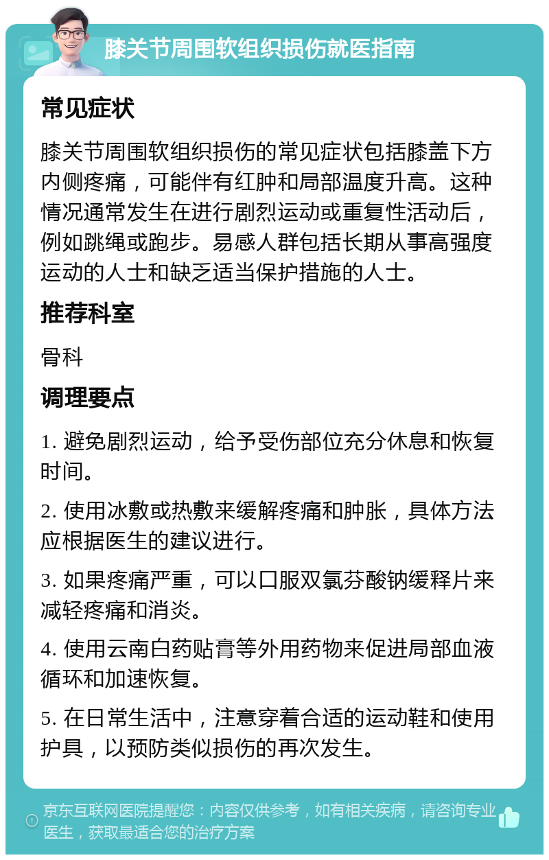 膝关节周围软组织损伤就医指南 常见症状 膝关节周围软组织损伤的常见症状包括膝盖下方内侧疼痛，可能伴有红肿和局部温度升高。这种情况通常发生在进行剧烈运动或重复性活动后，例如跳绳或跑步。易感人群包括长期从事高强度运动的人士和缺乏适当保护措施的人士。 推荐科室 骨科 调理要点 1. 避免剧烈运动，给予受伤部位充分休息和恢复时间。 2. 使用冰敷或热敷来缓解疼痛和肿胀，具体方法应根据医生的建议进行。 3. 如果疼痛严重，可以口服双氯芬酸钠缓释片来减轻疼痛和消炎。 4. 使用云南白药贴膏等外用药物来促进局部血液循环和加速恢复。 5. 在日常生活中，注意穿着合适的运动鞋和使用护具，以预防类似损伤的再次发生。