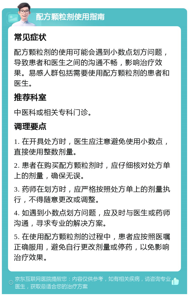 配方颗粒剂使用指南 常见症状 配方颗粒剂的使用可能会遇到小数点划方问题，导致患者和医生之间的沟通不畅，影响治疗效果。易感人群包括需要使用配方颗粒剂的患者和医生。 推荐科室 中医科或相关专科门诊。 调理要点 1. 在开具处方时，医生应注意避免使用小数点，直接使用整数剂量。 2. 患者在购买配方颗粒剂时，应仔细核对处方单上的剂量，确保无误。 3. 药师在划方时，应严格按照处方单上的剂量执行，不得随意更改或调整。 4. 如遇到小数点划方问题，应及时与医生或药师沟通，寻求专业的解决方案。 5. 在使用配方颗粒剂的过程中，患者应按照医嘱正确服用，避免自行更改剂量或停药，以免影响治疗效果。