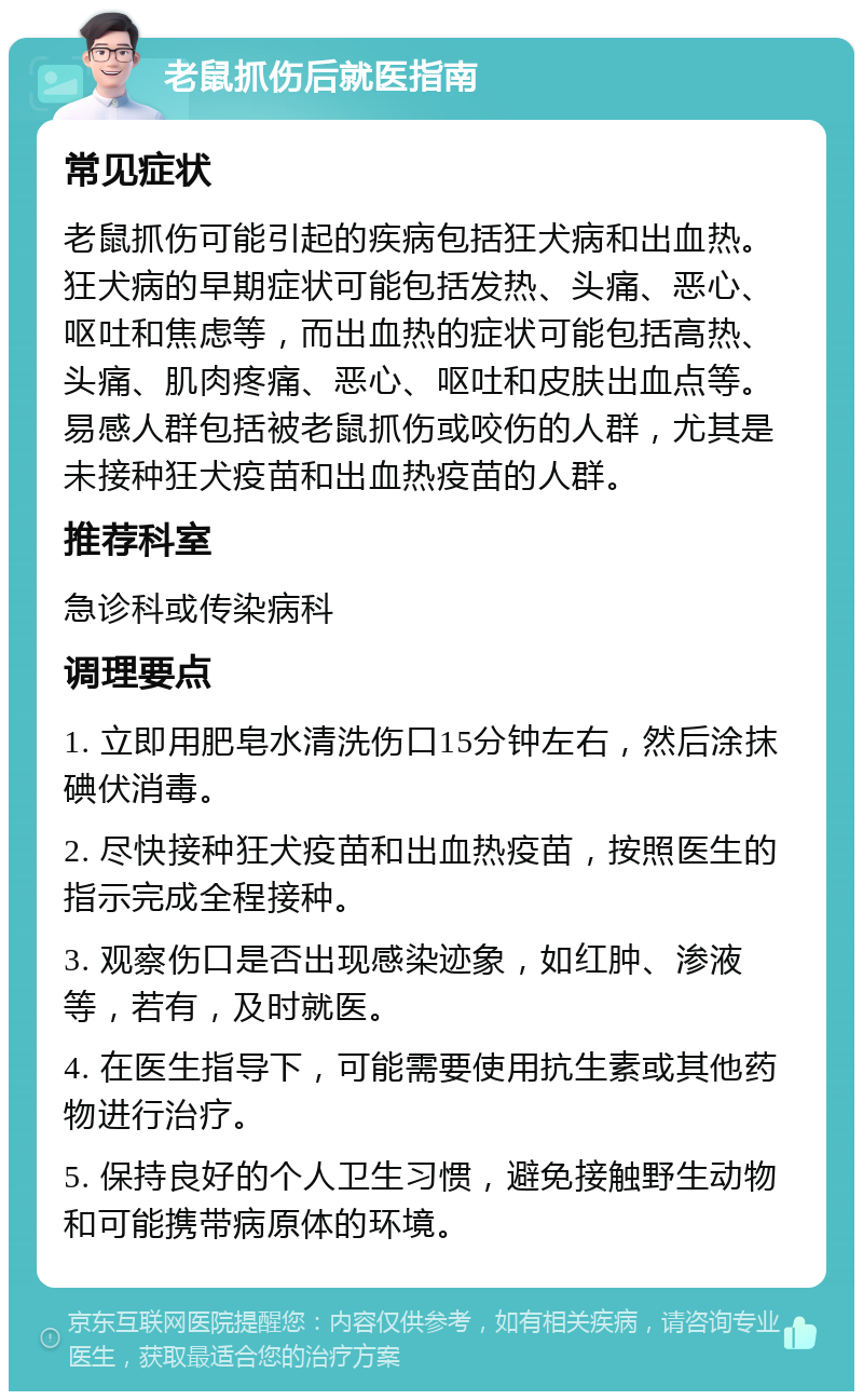 老鼠抓伤后就医指南 常见症状 老鼠抓伤可能引起的疾病包括狂犬病和出血热。狂犬病的早期症状可能包括发热、头痛、恶心、呕吐和焦虑等，而出血热的症状可能包括高热、头痛、肌肉疼痛、恶心、呕吐和皮肤出血点等。易感人群包括被老鼠抓伤或咬伤的人群，尤其是未接种狂犬疫苗和出血热疫苗的人群。 推荐科室 急诊科或传染病科 调理要点 1. 立即用肥皂水清洗伤口15分钟左右，然后涂抹碘伏消毒。 2. 尽快接种狂犬疫苗和出血热疫苗，按照医生的指示完成全程接种。 3. 观察伤口是否出现感染迹象，如红肿、渗液等，若有，及时就医。 4. 在医生指导下，可能需要使用抗生素或其他药物进行治疗。 5. 保持良好的个人卫生习惯，避免接触野生动物和可能携带病原体的环境。