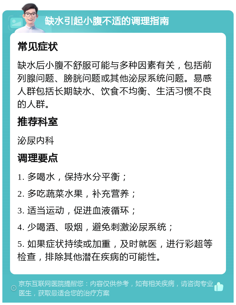 缺水引起小腹不适的调理指南 常见症状 缺水后小腹不舒服可能与多种因素有关，包括前列腺问题、膀胱问题或其他泌尿系统问题。易感人群包括长期缺水、饮食不均衡、生活习惯不良的人群。 推荐科室 泌尿内科 调理要点 1. 多喝水，保持水分平衡； 2. 多吃蔬菜水果，补充营养； 3. 适当运动，促进血液循环； 4. 少喝酒、吸烟，避免刺激泌尿系统； 5. 如果症状持续或加重，及时就医，进行彩超等检查，排除其他潜在疾病的可能性。