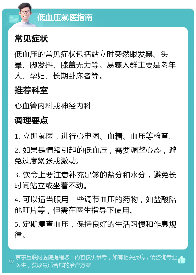 低血压就医指南 常见症状 低血压的常见症状包括站立时突然眼发黑、头晕、脚发抖、膝盖无力等。易感人群主要是老年人、孕妇、长期卧床者等。 推荐科室 心血管内科或神经内科 调理要点 1. 立即就医，进行心电图、血糖、血压等检查。 2. 如果是情绪引起的低血压，需要调整心态，避免过度紧张或激动。 3. 饮食上要注意补充足够的盐分和水分，避免长时间站立或坐着不动。 4. 可以适当服用一些调节血压的药物，如盐酸陪他叮片等，但需在医生指导下使用。 5. 定期复查血压，保持良好的生活习惯和作息规律。