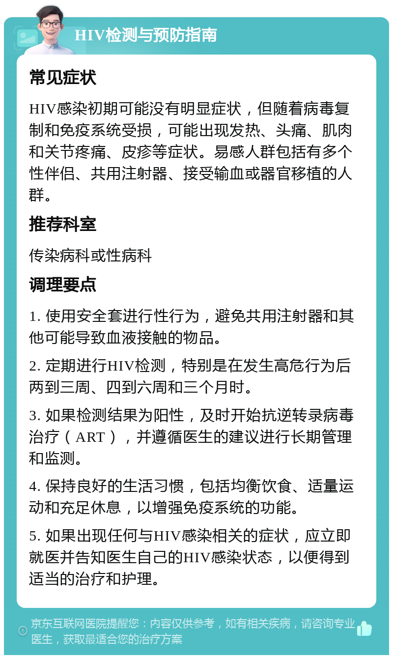 HIV检测与预防指南 常见症状 HIV感染初期可能没有明显症状，但随着病毒复制和免疫系统受损，可能出现发热、头痛、肌肉和关节疼痛、皮疹等症状。易感人群包括有多个性伴侣、共用注射器、接受输血或器官移植的人群。 推荐科室 传染病科或性病科 调理要点 1. 使用安全套进行性行为，避免共用注射器和其他可能导致血液接触的物品。 2. 定期进行HIV检测，特别是在发生高危行为后两到三周、四到六周和三个月时。 3. 如果检测结果为阳性，及时开始抗逆转录病毒治疗（ART），并遵循医生的建议进行长期管理和监测。 4. 保持良好的生活习惯，包括均衡饮食、适量运动和充足休息，以增强免疫系统的功能。 5. 如果出现任何与HIV感染相关的症状，应立即就医并告知医生自己的HIV感染状态，以便得到适当的治疗和护理。