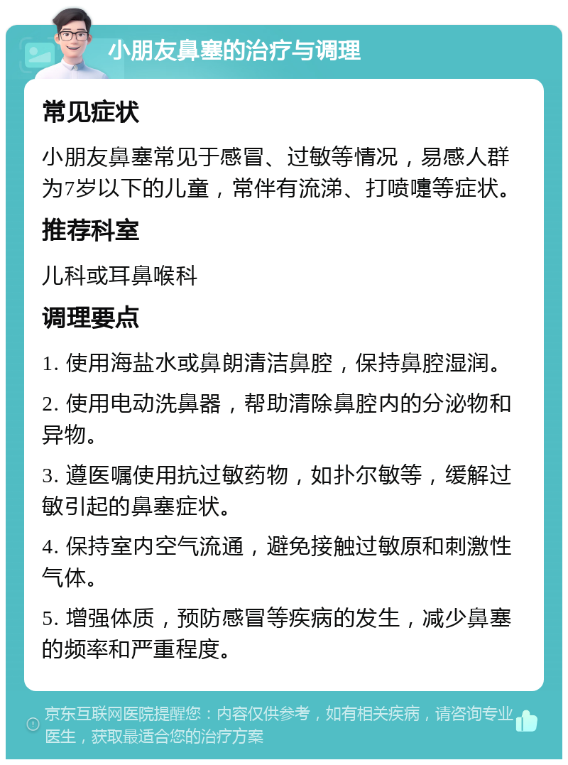 小朋友鼻塞的治疗与调理 常见症状 小朋友鼻塞常见于感冒、过敏等情况，易感人群为7岁以下的儿童，常伴有流涕、打喷嚏等症状。 推荐科室 儿科或耳鼻喉科 调理要点 1. 使用海盐水或鼻朗清洁鼻腔，保持鼻腔湿润。 2. 使用电动洗鼻器，帮助清除鼻腔内的分泌物和异物。 3. 遵医嘱使用抗过敏药物，如扑尔敏等，缓解过敏引起的鼻塞症状。 4. 保持室内空气流通，避免接触过敏原和刺激性气体。 5. 增强体质，预防感冒等疾病的发生，减少鼻塞的频率和严重程度。