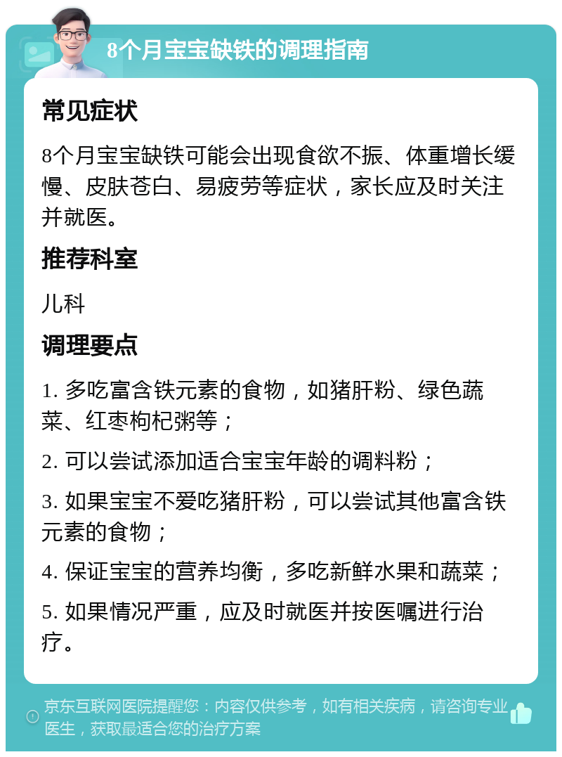 8个月宝宝缺铁的调理指南 常见症状 8个月宝宝缺铁可能会出现食欲不振、体重增长缓慢、皮肤苍白、易疲劳等症状，家长应及时关注并就医。 推荐科室 儿科 调理要点 1. 多吃富含铁元素的食物，如猪肝粉、绿色蔬菜、红枣枸杞粥等； 2. 可以尝试添加适合宝宝年龄的调料粉； 3. 如果宝宝不爱吃猪肝粉，可以尝试其他富含铁元素的食物； 4. 保证宝宝的营养均衡，多吃新鲜水果和蔬菜； 5. 如果情况严重，应及时就医并按医嘱进行治疗。