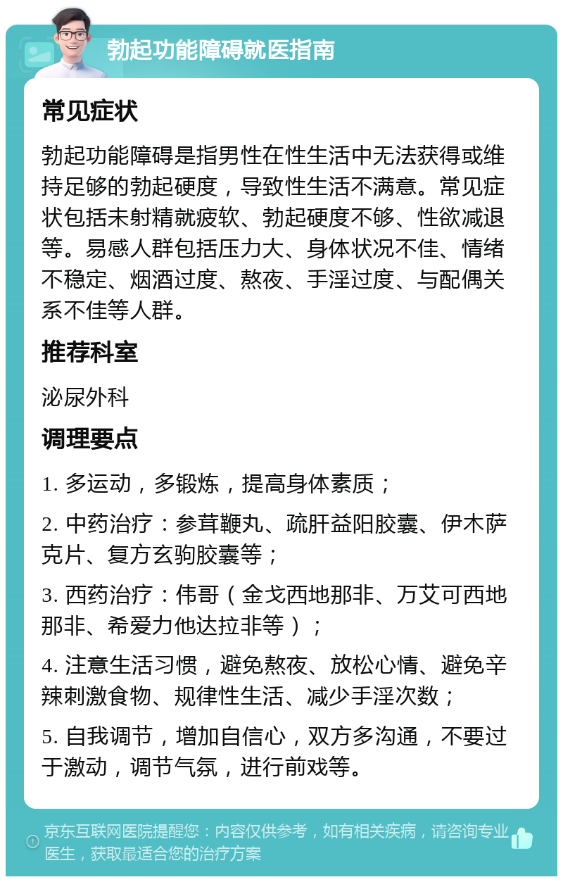 勃起功能障碍就医指南 常见症状 勃起功能障碍是指男性在性生活中无法获得或维持足够的勃起硬度，导致性生活不满意。常见症状包括未射精就疲软、勃起硬度不够、性欲减退等。易感人群包括压力大、身体状况不佳、情绪不稳定、烟酒过度、熬夜、手淫过度、与配偶关系不佳等人群。 推荐科室 泌尿外科 调理要点 1. 多运动，多锻炼，提高身体素质； 2. 中药治疗：参茸鞭丸、疏肝益阳胶囊、伊木萨克片、复方玄驹胶囊等； 3. 西药治疗：伟哥（金戈西地那非、万艾可西地那非、希爱力他达拉非等）； 4. 注意生活习惯，避免熬夜、放松心情、避免辛辣刺激食物、规律性生活、减少手淫次数； 5. 自我调节，增加自信心，双方多沟通，不要过于激动，调节气氛，进行前戏等。