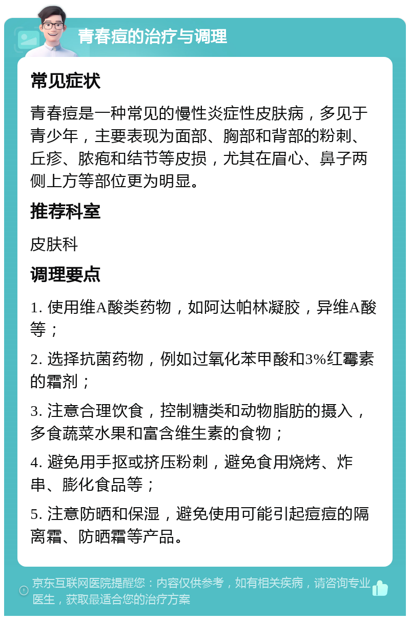 青春痘的治疗与调理 常见症状 青春痘是一种常见的慢性炎症性皮肤病，多见于青少年，主要表现为面部、胸部和背部的粉刺、丘疹、脓疱和结节等皮损，尤其在眉心、鼻子两侧上方等部位更为明显。 推荐科室 皮肤科 调理要点 1. 使用维A酸类药物，如阿达帕林凝胶，异维A酸等； 2. 选择抗菌药物，例如过氧化苯甲酸和3%红霉素的霜剂； 3. 注意合理饮食，控制糖类和动物脂肪的摄入，多食蔬菜水果和富含维生素的食物； 4. 避免用手抠或挤压粉刺，避免食用烧烤、炸串、膨化食品等； 5. 注意防晒和保湿，避免使用可能引起痘痘的隔离霜、防晒霜等产品。