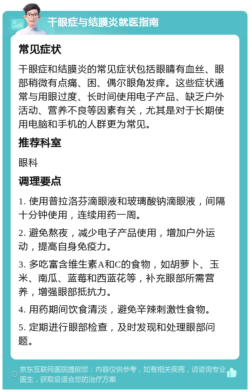 干眼症与结膜炎就医指南 常见症状 干眼症和结膜炎的常见症状包括眼睛有血丝、眼部稍微有点痛、困、偶尔眼角发痒。这些症状通常与用眼过度、长时间使用电子产品、缺乏户外活动、营养不良等因素有关，尤其是对于长期使用电脑和手机的人群更为常见。 推荐科室 眼科 调理要点 1. 使用普拉洛芬滴眼液和玻璃酸钠滴眼液，间隔十分钟使用，连续用药一周。 2. 避免熬夜，减少电子产品使用，增加户外运动，提高自身免疫力。 3. 多吃富含维生素A和C的食物，如胡萝卜、玉米、南瓜、蓝莓和西蓝花等，补充眼部所需营养，增强眼部抵抗力。 4. 用药期间饮食清淡，避免辛辣刺激性食物。 5. 定期进行眼部检查，及时发现和处理眼部问题。