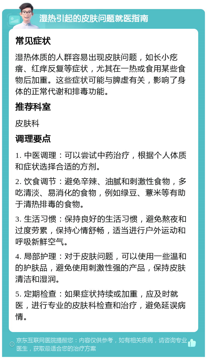 湿热引起的皮肤问题就医指南 常见症状 湿热体质的人群容易出现皮肤问题，如长小疙瘩、红痒反复等症状，尤其在一热或食用某些食物后加重。这些症状可能与脾虚有关，影响了身体的正常代谢和排毒功能。 推荐科室 皮肤科 调理要点 1. 中医调理：可以尝试中药治疗，根据个人体质和症状选择合适的方剂。 2. 饮食调节：避免辛辣、油腻和刺激性食物，多吃清淡、易消化的食物，例如绿豆、薏米等有助于清热排毒的食物。 3. 生活习惯：保持良好的生活习惯，避免熬夜和过度劳累，保持心情舒畅，适当进行户外运动和呼吸新鲜空气。 4. 局部护理：对于皮肤问题，可以使用一些温和的护肤品，避免使用刺激性强的产品，保持皮肤清洁和湿润。 5. 定期检查：如果症状持续或加重，应及时就医，进行专业的皮肤科检查和治疗，避免延误病情。