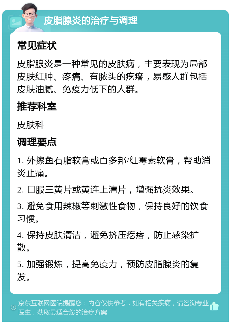 皮脂腺炎的治疗与调理 常见症状 皮脂腺炎是一种常见的皮肤病，主要表现为局部皮肤红肿、疼痛、有脓头的疙瘩，易感人群包括皮肤油腻、免疫力低下的人群。 推荐科室 皮肤科 调理要点 1. 外擦鱼石脂软膏或百多邦/红霉素软膏，帮助消炎止痛。 2. 口服三黄片或黄连上清片，增强抗炎效果。 3. 避免食用辣椒等刺激性食物，保持良好的饮食习惯。 4. 保持皮肤清洁，避免挤压疙瘩，防止感染扩散。 5. 加强锻炼，提高免疫力，预防皮脂腺炎的复发。