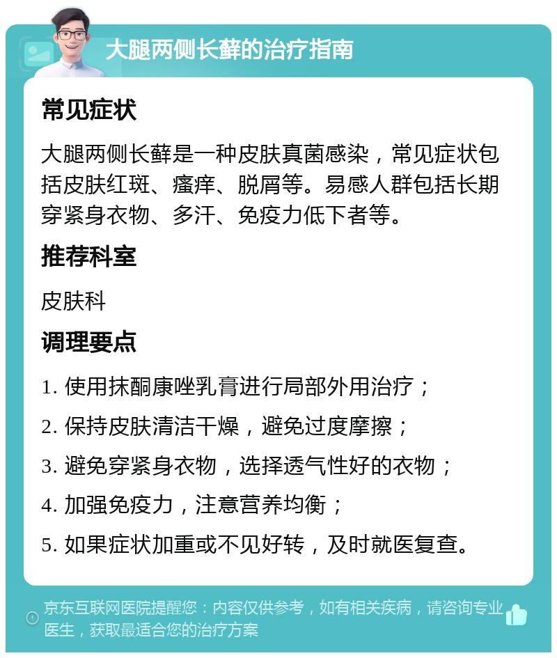 大腿两侧长藓的治疗指南 常见症状 大腿两侧长藓是一种皮肤真菌感染，常见症状包括皮肤红斑、瘙痒、脱屑等。易感人群包括长期穿紧身衣物、多汗、免疫力低下者等。 推荐科室 皮肤科 调理要点 1. 使用抹酮康唑乳膏进行局部外用治疗； 2. 保持皮肤清洁干燥，避免过度摩擦； 3. 避免穿紧身衣物，选择透气性好的衣物； 4. 加强免疫力，注意营养均衡； 5. 如果症状加重或不见好转，及时就医复查。