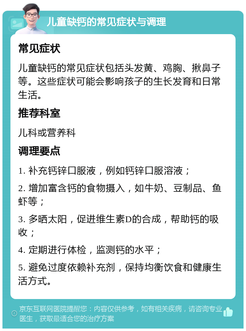 儿童缺钙的常见症状与调理 常见症状 儿童缺钙的常见症状包括头发黄、鸡胸、揪鼻子等。这些症状可能会影响孩子的生长发育和日常生活。 推荐科室 儿科或营养科 调理要点 1. 补充钙锌口服液，例如钙锌口服溶液； 2. 增加富含钙的食物摄入，如牛奶、豆制品、鱼虾等； 3. 多晒太阳，促进维生素D的合成，帮助钙的吸收； 4. 定期进行体检，监测钙的水平； 5. 避免过度依赖补充剂，保持均衡饮食和健康生活方式。