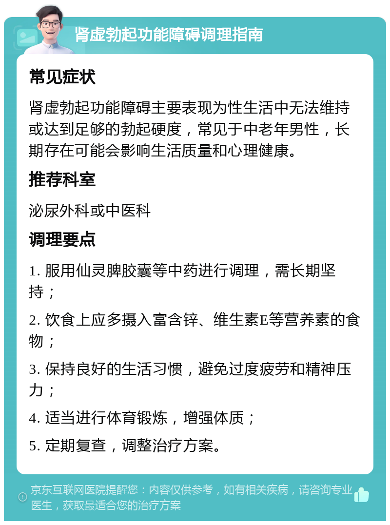 肾虚勃起功能障碍调理指南 常见症状 肾虚勃起功能障碍主要表现为性生活中无法维持或达到足够的勃起硬度，常见于中老年男性，长期存在可能会影响生活质量和心理健康。 推荐科室 泌尿外科或中医科 调理要点 1. 服用仙灵脾胶囊等中药进行调理，需长期坚持； 2. 饮食上应多摄入富含锌、维生素E等营养素的食物； 3. 保持良好的生活习惯，避免过度疲劳和精神压力； 4. 适当进行体育锻炼，增强体质； 5. 定期复查，调整治疗方案。